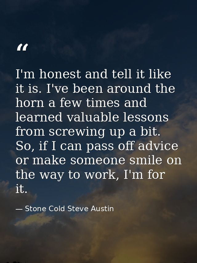 I'm honest and tell it like it is. I've been around the horn a few times and learned valuable lessons from screwing up a — Stone Cold Steve Austin
