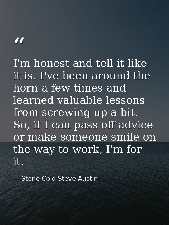 I'm honest and tell it like it is. I've been around the horn a few times and learned valuable lessons from screwing up a — Stone Cold Steve Austin