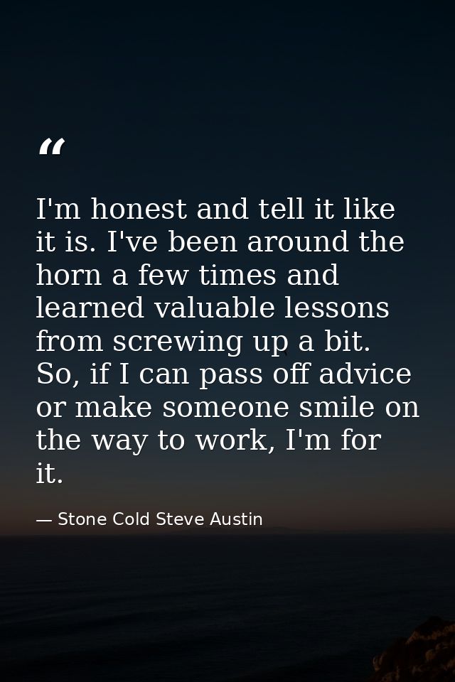 I'm honest and tell it like it is. I've been around the horn a few times and learned valuable lessons from screwing up a — Stone Cold Steve Austin
