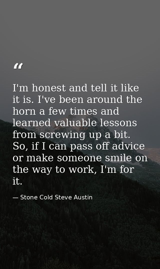 I'm honest and tell it like it is. I've been around the horn a few times and learned valuable lessons from screwing up a — Stone Cold Steve Austin
