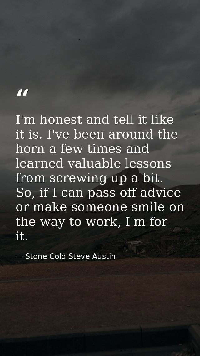 I'm honest and tell it like it is. I've been around the horn a few times and learned valuable lessons from screwing up a — Stone Cold Steve Austin