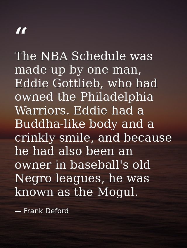 The NBA Schedule was made up by one man, Eddie Gottlieb, who had owned the Philadelphia Warriors. Eddie had a Buddha-lik — Frank Deford