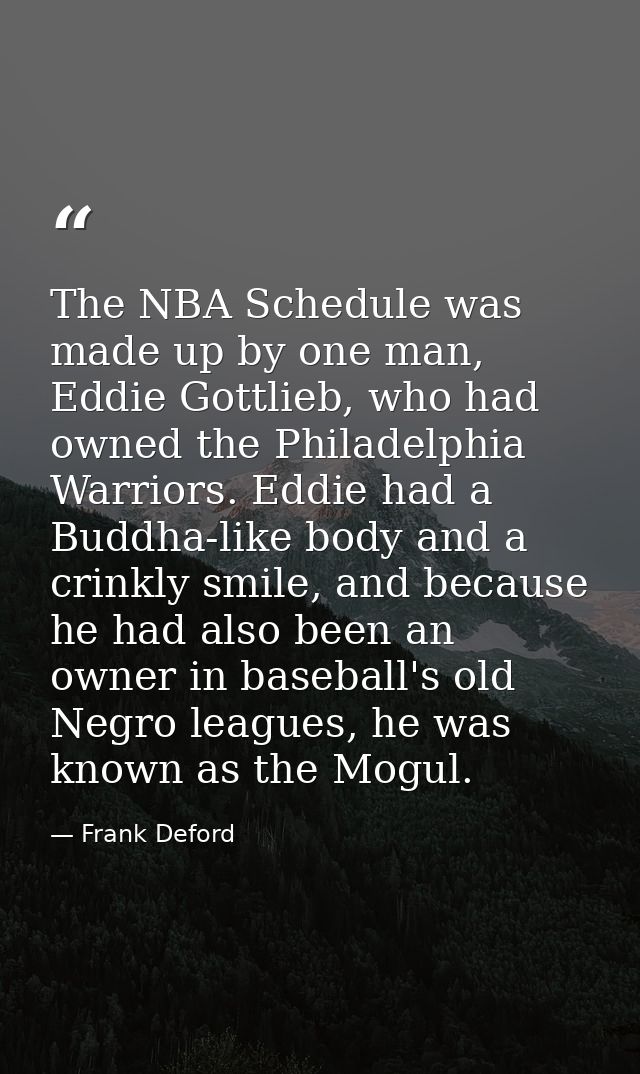 The NBA Schedule was made up by one man, Eddie Gottlieb, who had owned the Philadelphia Warriors. Eddie had a Buddha-lik — Frank Deford