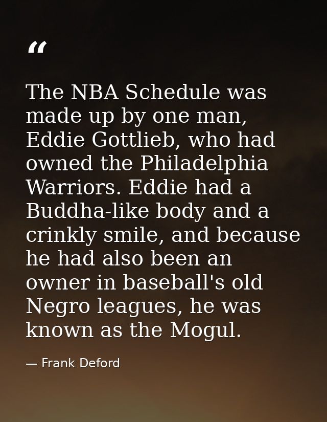 The NBA Schedule was made up by one man, Eddie Gottlieb, who had owned the Philadelphia Warriors. Eddie had a Buddha-lik — Frank Deford