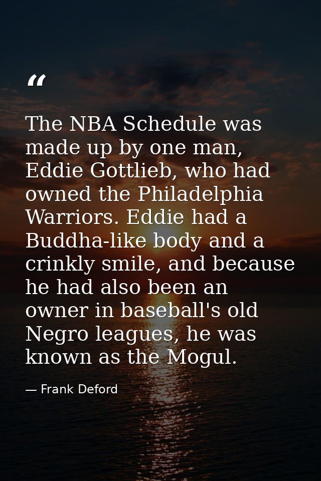 The NBA Schedule was made up by one man, Eddie Gottlieb, who had owned the Philadelphia Warriors. Eddie had a Buddha-lik — Frank Deford