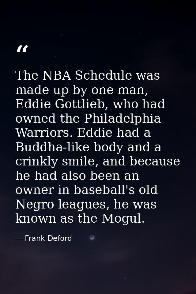 The NBA Schedule was made up by one man, Eddie Gottlieb, who had owned the Philadelphia Warriors. Eddie had a Buddha-lik — Frank Deford