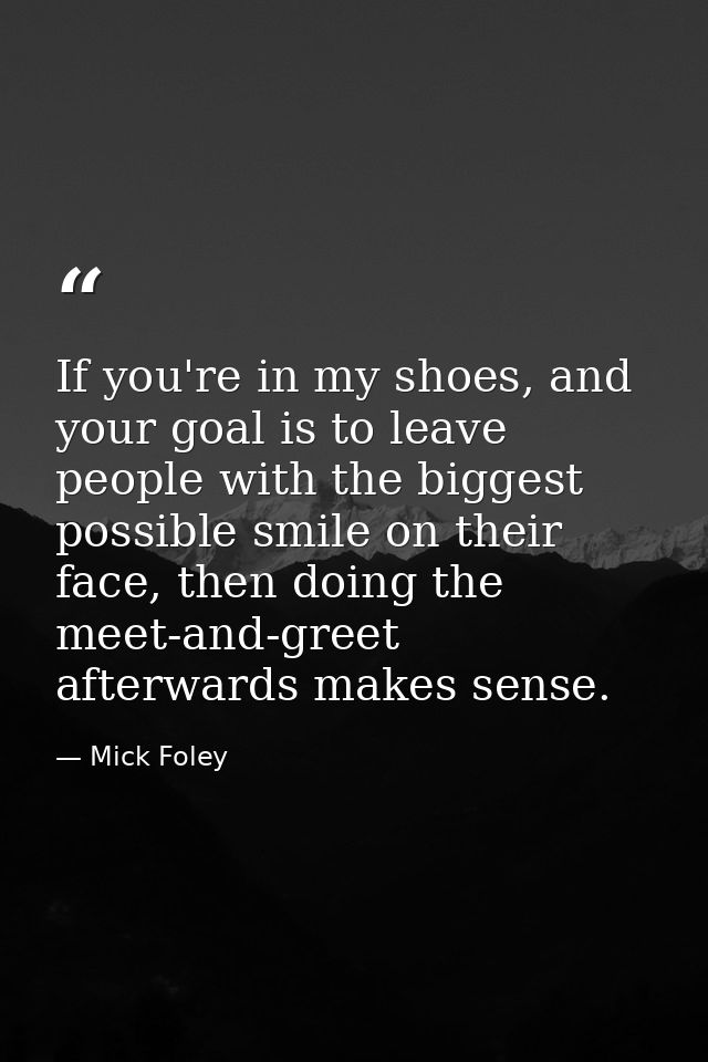 If you're in my shoes, and your goal is to leave people with the biggest possible smile on their face, then doing the me — Mick Foley