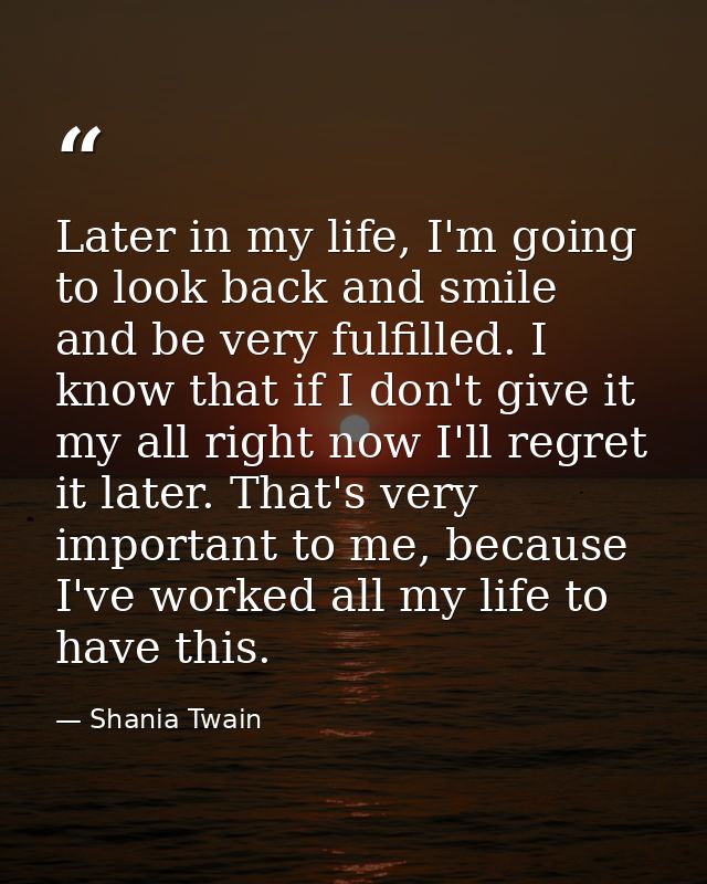 Later in my life, I'm going to look back and smile and be very fulfilled. I know that if I don't give it my all right no — Shania Twain