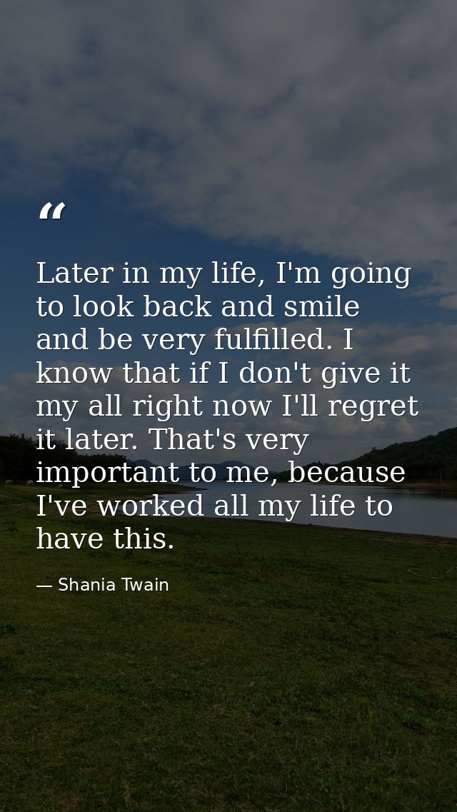 Later in my life, I'm going to look back and smile and be very fulfilled. I know that if I don't give it my all right no — Shania Twain