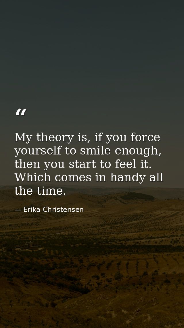 My theory is, if you force yourself to smile enough, then you start to feel it. Which comes in handy all the time. — Erika Christensen
