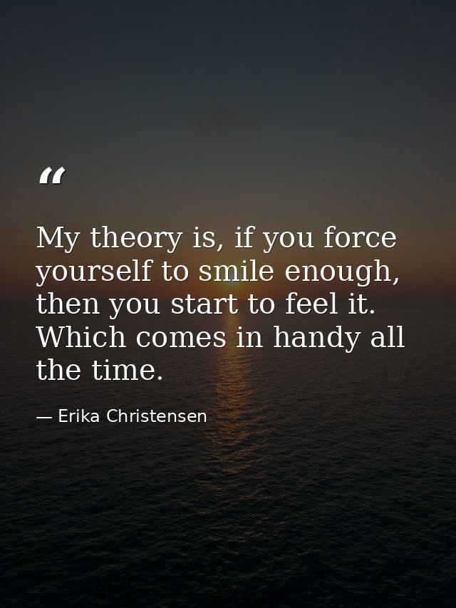 My theory is, if you force yourself to smile enough, then you start to feel it. Which comes in handy all the time. — Erika Christensen