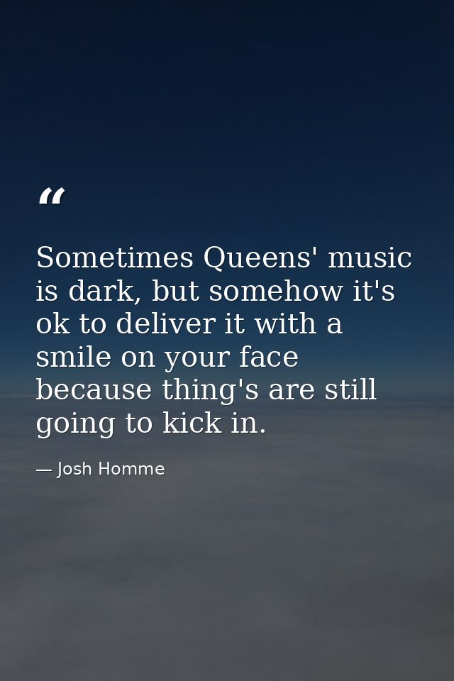 Sometimes Queens' music is dark, but somehow it's ok to deliver it with a smile on your face because thing's are still g — Josh Homme
