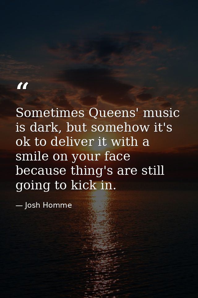 Sometimes Queens' music is dark, but somehow it's ok to deliver it with a smile on your face because thing's are still g — Josh Homme
