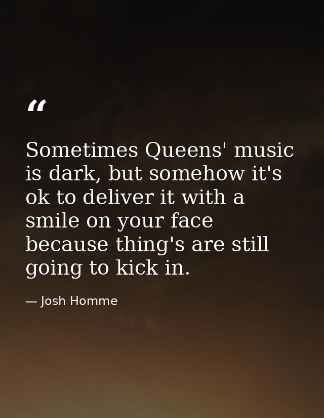 Sometimes Queens' music is dark, but somehow it's ok to deliver it with a smile on your face because thing's are still g — Josh Homme