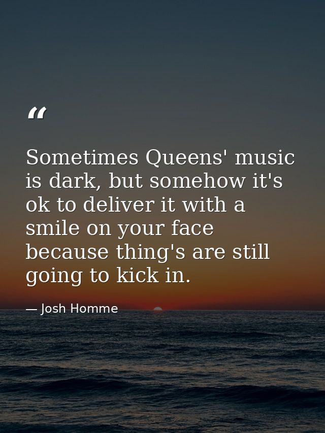 Sometimes Queens' music is dark, but somehow it's ok to deliver it with a smile on your face because thing's are still g — Josh Homme
