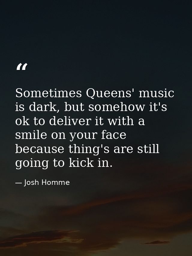 Sometimes Queens' music is dark, but somehow it's ok to deliver it with a smile on your face because thing's are still g — Josh Homme