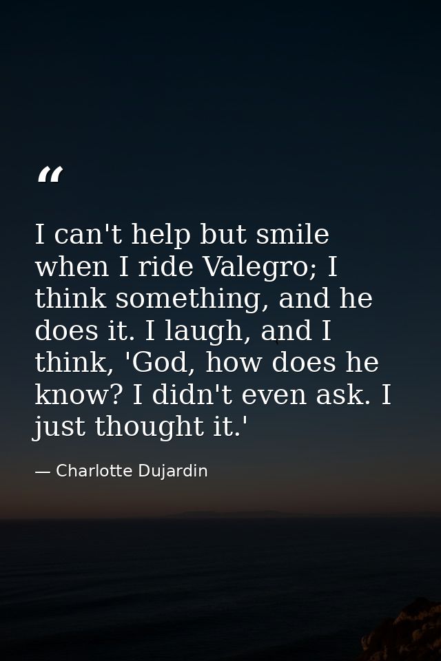 I can't help but smile when I ride Valegro; I think something, and he does it. I laugh, and I think, 'God, how does he k — Charlotte Dujardin