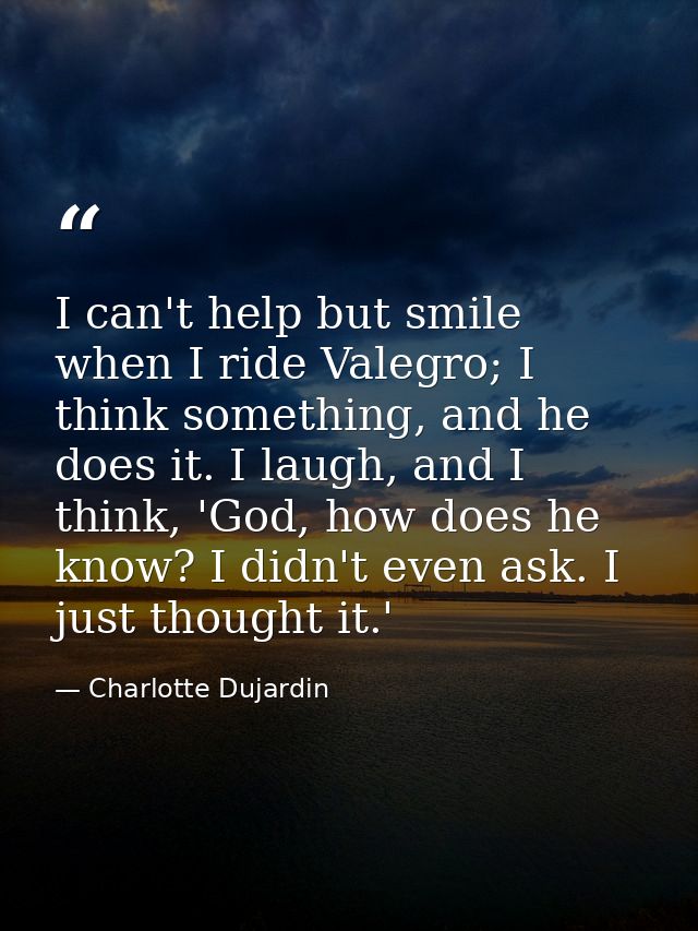 I can't help but smile when I ride Valegro; I think something, and he does it. I laugh, and I think, 'God, how does he k — Charlotte Dujardin