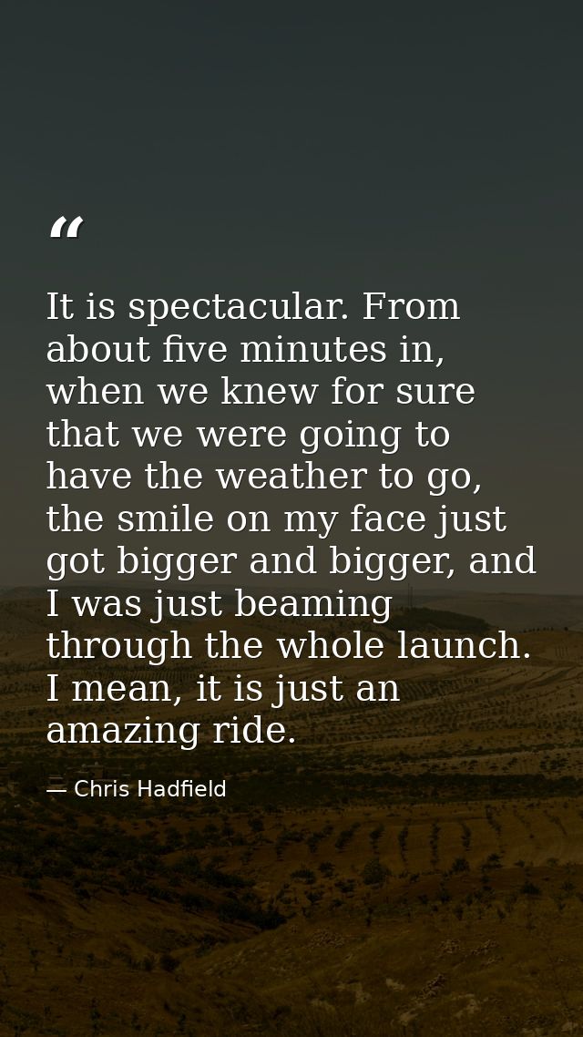 It is spectacular. From about five minutes in, when we knew for sure that we were going to have the weather to go, the s — Chris Hadfield