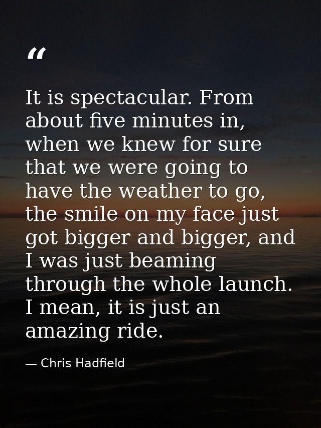 It is spectacular. From about five minutes in, when we knew for sure that we were going to have the weather to go, the s — Chris Hadfield