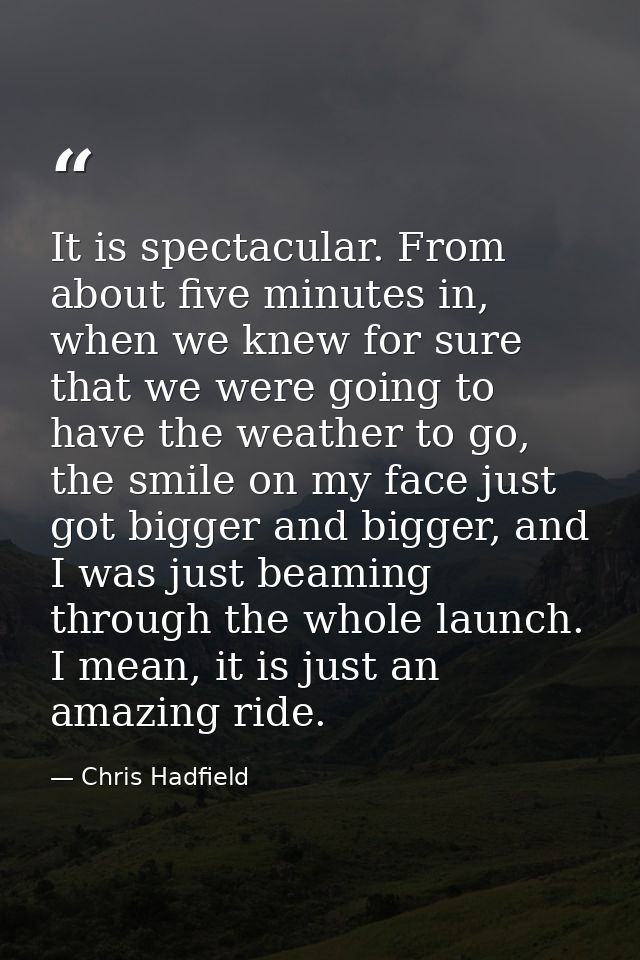 It is spectacular. From about five minutes in, when we knew for sure that we were going to have the weather to go, the s — Chris Hadfield