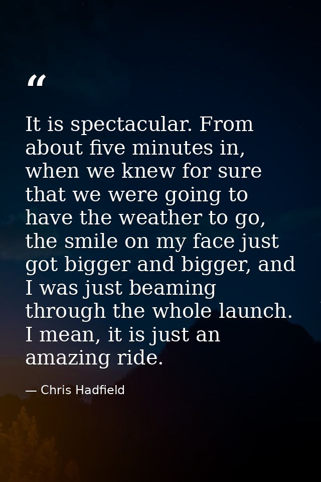 It is spectacular. From about five minutes in, when we knew for sure that we were going to have the weather to go, the s — Chris Hadfield