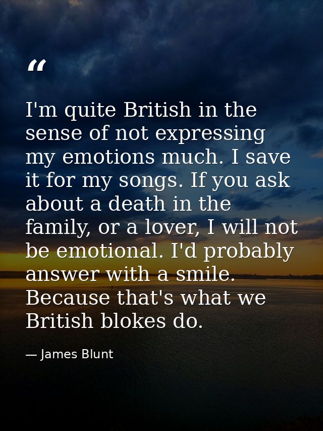 I'm quite British in the sense of not expressing my emotions much. I save it for my songs. If you ask about a death in t — James Blunt