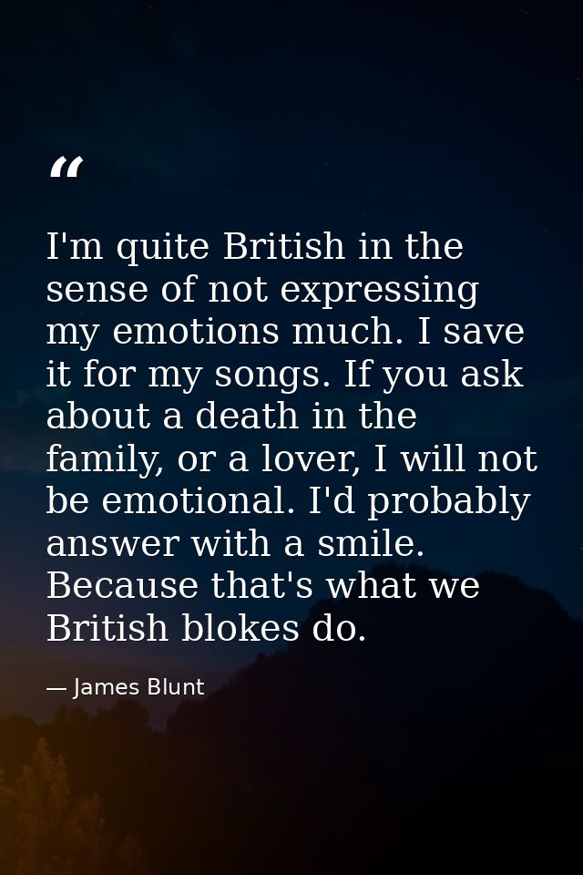 I'm quite British in the sense of not expressing my emotions much. I save it for my songs. If you ask about a death in t — James Blunt