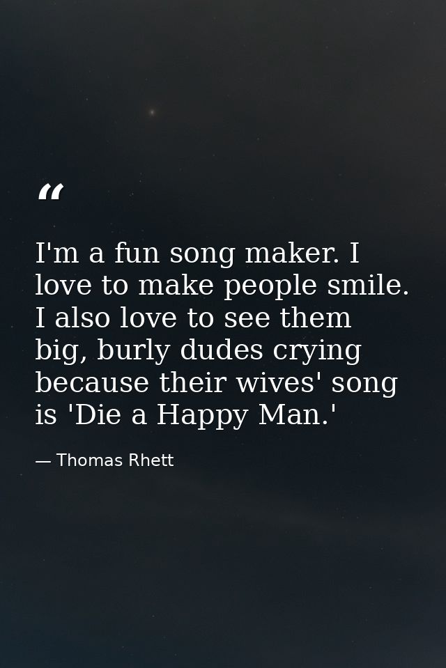 I'm a fun song maker. I love to make people smile. I also love to see them big, burly dudes crying because their wives'  — Thomas Rhett