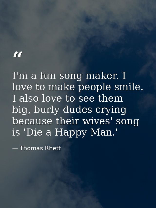 I'm a fun song maker. I love to make people smile. I also love to see them big, burly dudes crying because their wives'  — Thomas Rhett