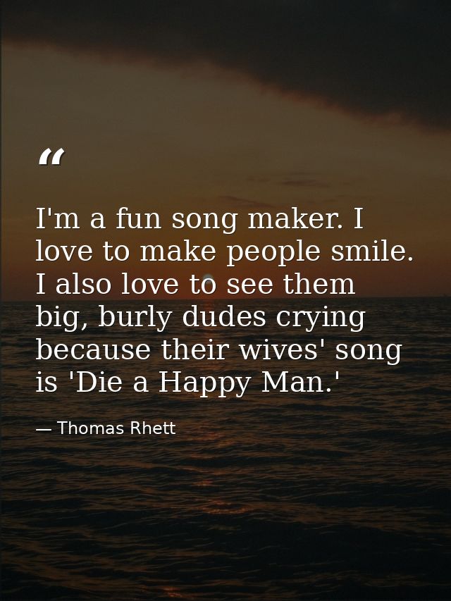 I'm a fun song maker. I love to make people smile. I also love to see them big, burly dudes crying because their wives'  — Thomas Rhett