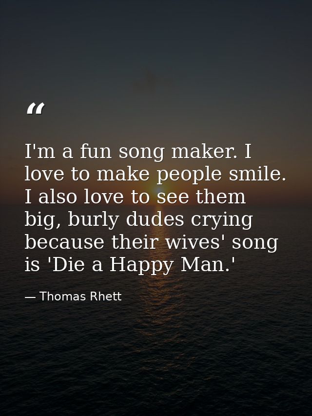I'm a fun song maker. I love to make people smile. I also love to see them big, burly dudes crying because their wives'  — Thomas Rhett