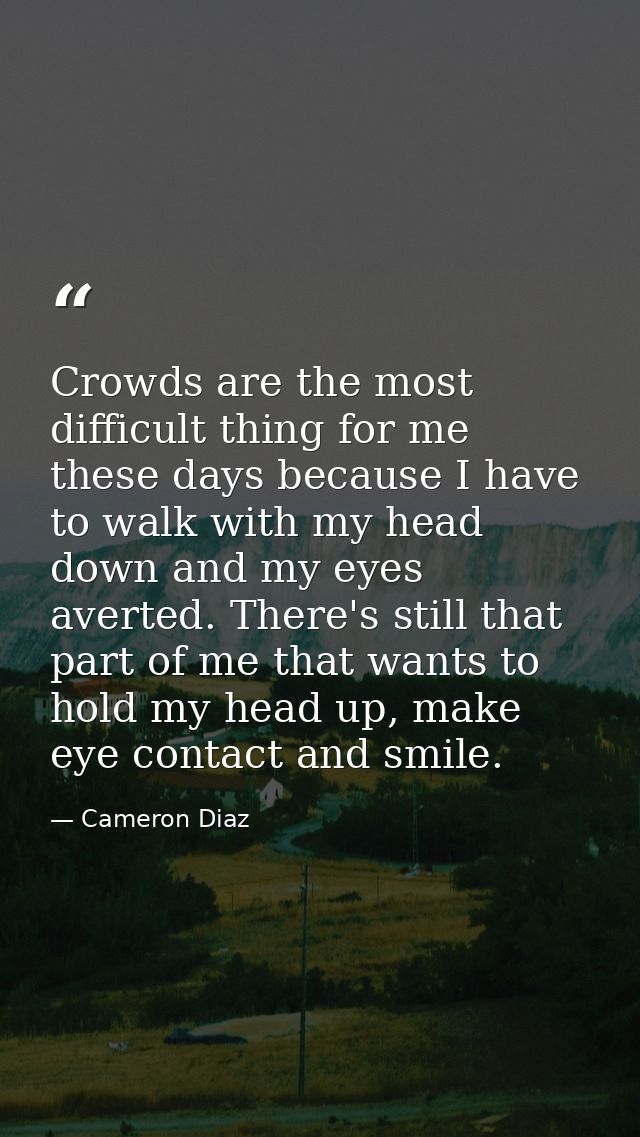 Crowds are the most difficult thing for me these days because I have to walk with my head down and my eyes averted. Ther — Cameron Diaz