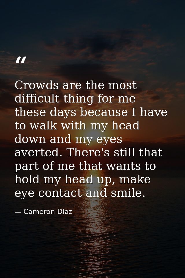 Crowds are the most difficult thing for me these days because I have to walk with my head down and my eyes averted. Ther — Cameron Diaz