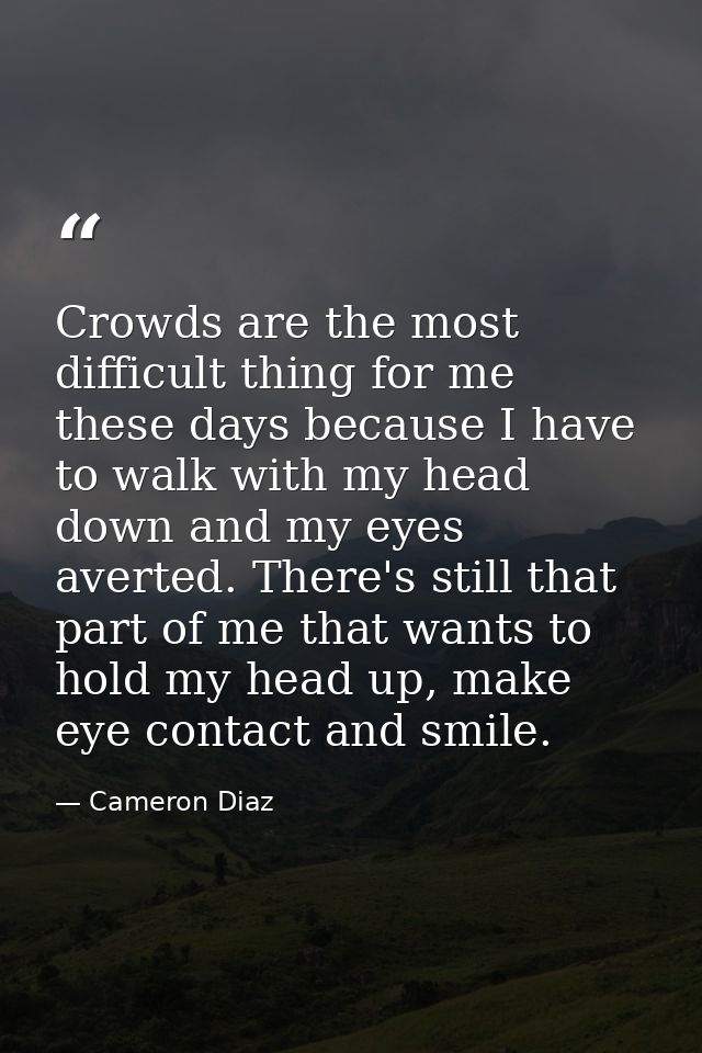 Crowds are the most difficult thing for me these days because I have to walk with my head down and my eyes averted. Ther — Cameron Diaz