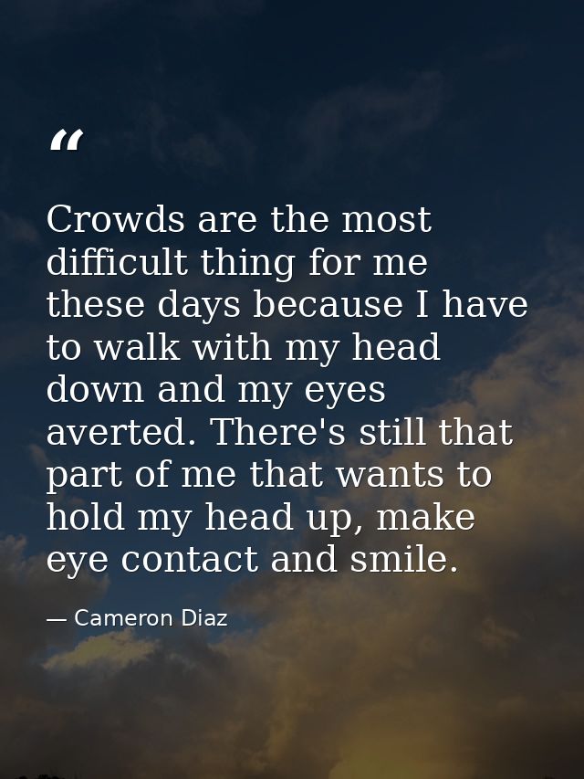 Crowds are the most difficult thing for me these days because I have to walk with my head down and my eyes averted. Ther — Cameron Diaz