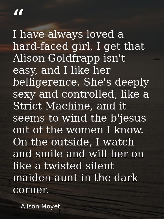 I have always loved a hard-faced girl. I get that Alison Goldfrapp isn't easy, and I like her belligerence. She's deeply — Alison Moyet