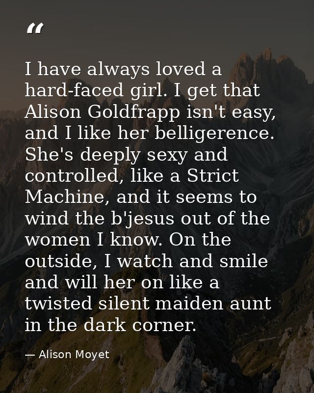 I have always loved a hard-faced girl. I get that Alison Goldfrapp isn't easy, and I like her belligerence. She's deeply — Alison Moyet