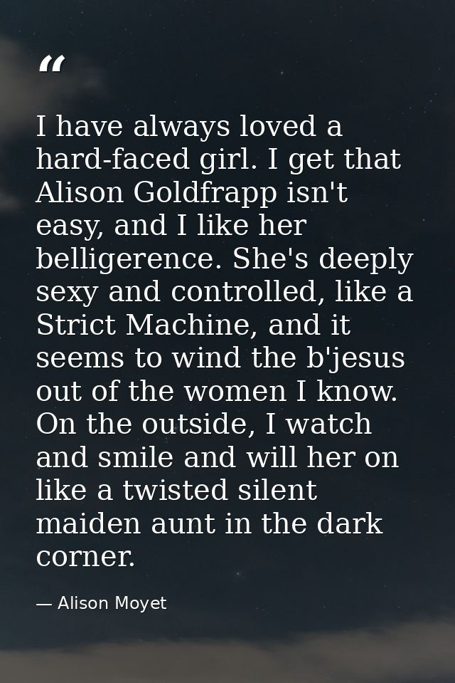 I have always loved a hard-faced girl. I get that Alison Goldfrapp isn't easy, and I like her belligerence. She's deeply — Alison Moyet