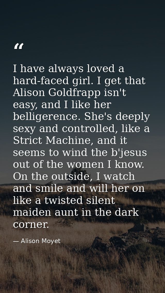 I have always loved a hard-faced girl. I get that Alison Goldfrapp isn't easy, and I like her belligerence. She's deeply — Alison Moyet