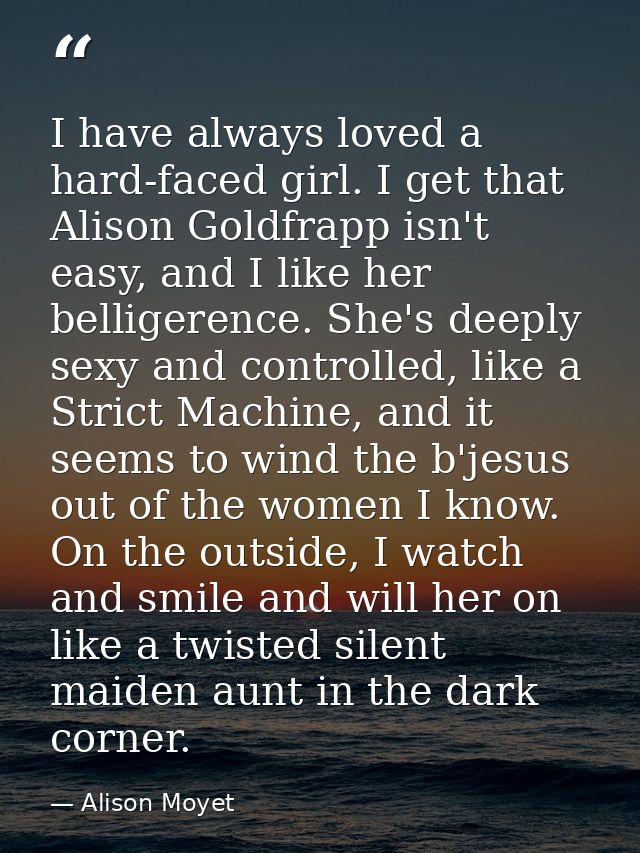 I have always loved a hard-faced girl. I get that Alison Goldfrapp isn't easy, and I like her belligerence. She's deeply — Alison Moyet