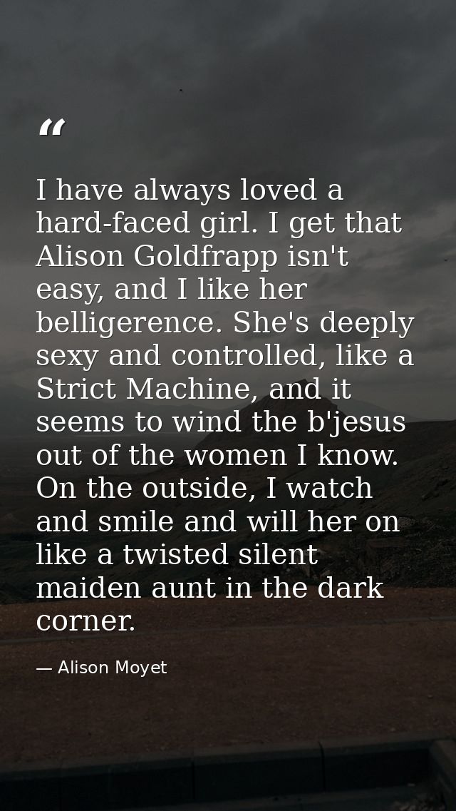 I have always loved a hard-faced girl. I get that Alison Goldfrapp isn't easy, and I like her belligerence. She's deeply — Alison Moyet