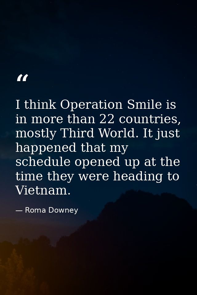 I think Operation Smile is in more than 22 countries, mostly Third World. It just happened that my schedule opened up at — Roma Downey