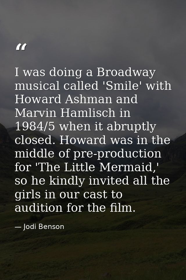 I was doing a Broadway musical called 'Smile' with Howard Ashman and Marvin Hamlisch in 1984/5 when it abruptly closed.  — Jodi Benson