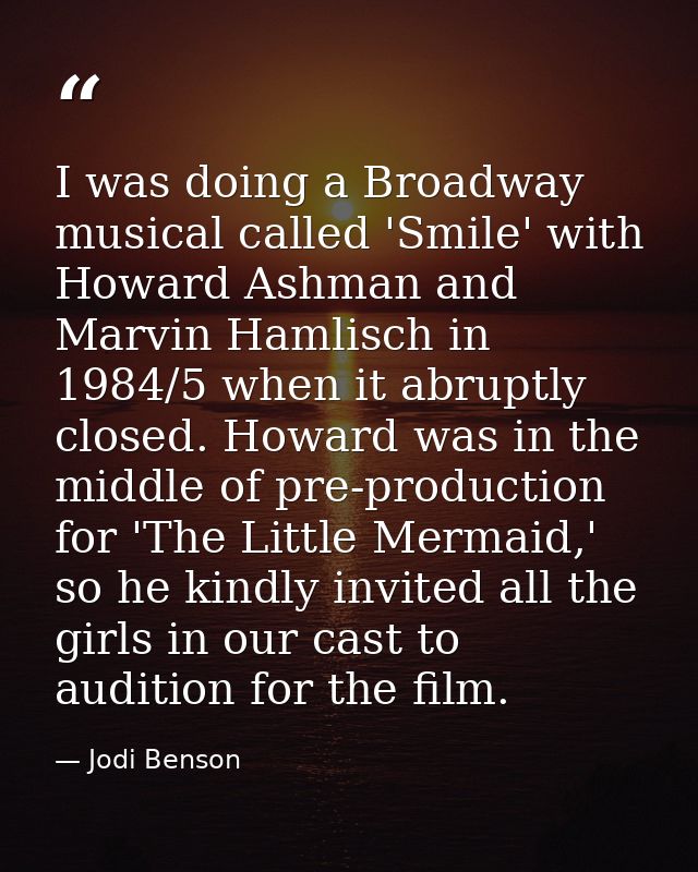 I was doing a Broadway musical called 'Smile' with Howard Ashman and Marvin Hamlisch in 1984/5 when it abruptly closed.  — Jodi Benson