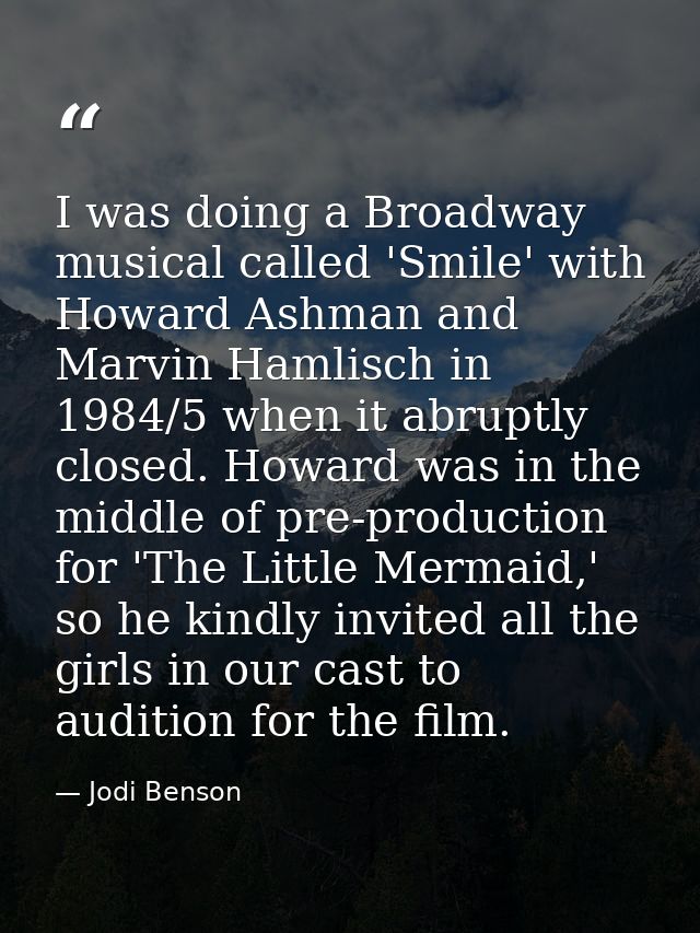 I was doing a Broadway musical called 'Smile' with Howard Ashman and Marvin Hamlisch in 1984/5 when it abruptly closed.  — Jodi Benson