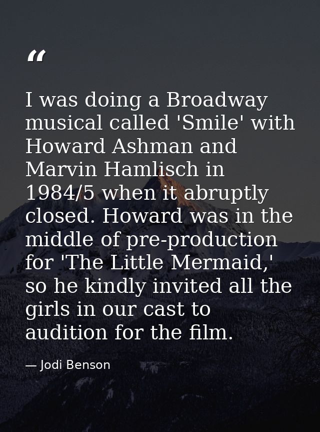 I was doing a Broadway musical called 'Smile' with Howard Ashman and Marvin Hamlisch in 1984/5 when it abruptly closed.  — Jodi Benson