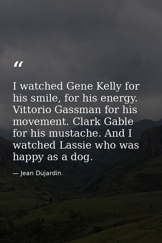 I watched Gene Kelly for his smile, for his energy. Vittorio Gassman for his movement. Clark Gable for his mustache. And — Jean Dujardin
