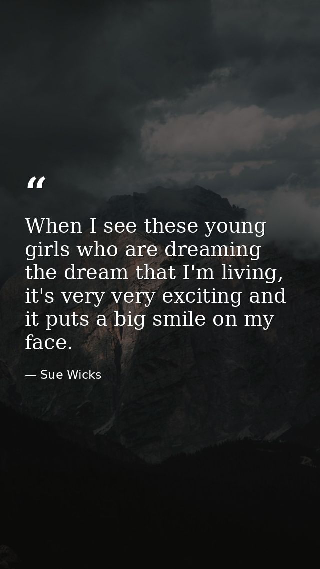 When I see these young girls who are dreaming the dream that I'm living, it's very very exciting and it puts a big smile — Sue Wicks