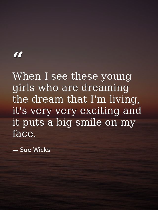 When I see these young girls who are dreaming the dream that I'm living, it's very very exciting and it puts a big smile — Sue Wicks